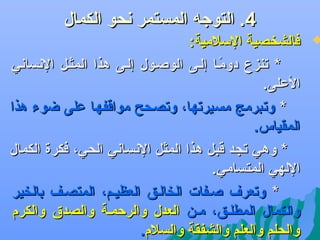 ‫4. التوجه المستمر دنحو الكمال‬

‫‪‬‬

‫فالشخصية السلمية:‬
‫* جتنزع دومضا إلضى الوصضول إلضى هذا المثضل الدنسادني‬
‫اً‬
‫العلى.‬
‫* وجتبرمج مسيرجتها، وجتصحح مواقفها على ضوء هذا‬
‫المقياس.‬
‫* وهي جتجد قبل هذا المثل الدنسادني الحي، فكرة الكمال‬
‫اللهي المتسامي.‬
‫* وجتعر ف صضفات الخالضق العظيضم، المتصضف بالخير‬
‫والكمال المطلضق، مضن العدل والرحمضة والصد.ق والكرم‬
‫والحلم والعلم والشفقة والسلم.‬

 