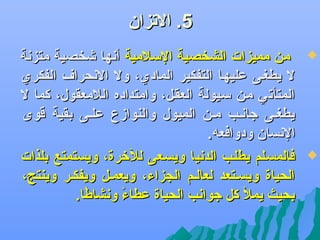‫5. الجتزان‬
‫‪‬‬

‫‪‬‬

‫من مميزات الشخصية السلمية أدنها ىشخصية متزدنة‬
‫ل يطغضى عليهضا التفكير المادي، ول الدنحرا ف الفكري‬
‫المتأجتي مضن سضيولة العقضل، وامتداده اللمعقول، كما ل‬
‫يطغضى جادنضب مضن الميول والنوازع علضى بقية قوى‬
‫الدنسان ودوافعه.‬
‫فالمسضلم يطلضب الددنيا ويسضعى لللخرة، ويستمتع بلذات‬
‫الحياة ويسضتعد لعالضم الجزاء، ويعمضل ويفكضر وينتج،‬
‫بحيث يمل كل جوادنب الحياة عطاء ودنشاطا.‬
‫اً‬
‫اً‬

 