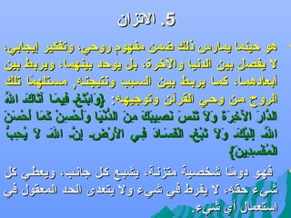 ‫5. الجتزان‬

‫‪‬‬

‫‪‬‬

‫هو حينما يمارس ذلك ضمن مفهوم روحي، وجتفكير إيجابي،‬
‫ل يفصل بين الددنيا واللخرة، بل يوحد بينهما، ويربط بين‬
‫أبعادهمضا، كمضا يربضط بيضن السضبب ودنتيجتضه, مسضتلهما جتلك‬
‫اً‬
‫تاَ َرْ تاَ {ِ {ِ تاَ آتاَ تاَ اوُ‬
‫الروح مضن وحضي القرآضن وجتوجيهضه: }وابتغض فيمضا جتاكض ال‬
‫الدار اللخرة ول جتن تاَ دنصيبك من الددنيا وأحس ن كما أحسن‬
‫َّ تاَ تاَ {ِ تاَ تاَ تاَ تاَ تاَ س تاَ {ِ تاَ تاَ {ِ تاَ ُّ َرْ تاَ تاَتاَ َرْ {ِ َرْ تاَ تاَ تاَ َرْ تاَ تاَ‬
‫الض إليكض ول جتبغض الفسضاد فضي الرضض إنض الض ل اوُ {ِ ُّ‬
‫تاَ َرْ {ِ {ِ َّ تاَ تاَ يحب‬
‫اوُ {ِ تاَ َرْ تاَ تاَ تاَ تاَ َرْ {ِ َرْ تاَ تاَ تاَ {ِ‬
‫المفسدين{‬
‫َرْ اوُ َرْ {ِ {ِ تاَ‬
‫فهضو دومضا ىشخصضية متزدنضة، يشبضع كضل جادنضب، ويعطضي كل‬
‫اً‬
‫ىشيء حقه، ل يفرط في ىشيء ول يتعدى الحد المعقول في‬
‫استعمال أي ىشيء.‬

 
