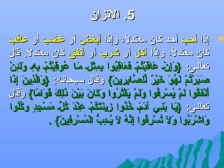‫5. الجتزان‬

‫‪‬‬

‫إذا أحب أحد كان معتدل، وإذا أبغض أو غضب أو عاقب‬
‫اً‬
‫كان معتدل، وإذا أكل أو ىشرب أو أدنفق كان معتدل. قال‬
‫اً‬
‫اً‬
‫تاَ{ِ َرْ تاَ تاَ َرْ اوُ َرْ تاَ تاَ {ِ اوُ {ِ {ِ َرْ {ِ تاَ اوُ {ِ َرْ اوُ َرْ {ِ {ِ تاَ تاَ {ِ َرْ‬
‫جتعالضى: }وإنض عاقبتمض فعاقبوا بمثلض مضا عوقبتمض بهض ولئن‬
‫صضب َرْجتم لهو لخير للصضابرين{ وقال سضبحادنه: }والذين إذا‬
‫تاَ َّ {ِ تاَ {ِ تاَ‬
‫تاَ تاَراوُ َرْ تاَ اوُ تاَ تاَ َرْ ه ٌ يِّ َّ {ِ تاَ‬
‫أدنفقوا لم يس رفوا ولم يقتروا وكان بين ذلك قواما{ وقال‬
‫تاَ َرْ تاَ اوُ تاَ َرْ اوُ َرْ {ِ اوُ تاَ تاَ َرْ تاَ َرْ اوُ اوُ تاَ تاَ تاَ تاَ َرْ تاَ تاَ {ِ تاَ تاَ تاَ اً‬
‫جتعالضى: }يضا بنضي آدمض لخذوا زينتكمض عند كلض مسجد و اوُلوا‬
‫تاَ تاَ {ِ تاَ تاَ اوُ اوُ {ِ تاَ تاَ اوُ َرْ {ِ َرْ تاَ اوُ يِّ تاَ َرْ {ِ و ٍ كاوُ‬
‫واىشربوا ول جتسرفوا {ِدنه ل يحب المسرفين{ .‬
‫تاَ َرْ تاَ اوُ تاَ تاَ اوُ َرْ {ِ اوُ إَّ اوُ تاَ اوُ {ِ ُّ َرْ اوُ َرْ {ِ {ِ تاَ‬

 