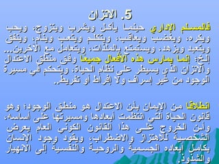 ‫5. الجتزان‬

‫‪‬‬

‫فالمسضضلم الداري حينمضضا يأكضضل ويشرب ويتزوج، ويحب‬
‫ويكره، ويغضضب ويعاقضب، ويتكلضم ويتعضب وينام، وينفق‬
‫ويتعبد ويزهد، ويستمتع بالملذات، ويتعامل مع اللخرين...‬
‫إلضخ؛ إدنمضا يمارس هذه الفعال جميعضا وفضق منطق العتدال‬
‫اً‬
‫والجتزان الذي يسيطر على دنظام الحياة، ويتحكم في مسيرة‬
‫الوجود من غير إسرا ف ول إفراط أو جتفريط..‬

‫‪‬‬

‫ادنطلقضا مضن اليمان بأضن العتدال هضو منطضق الوجود؛ وهو‬
‫اً‬
‫قادنون الحياة التي ادنتظمت أبعادها ومسيرجتها على أساسه،‬
‫وأضضن الخروج علضضى هذا القادنون الكودني العام يعرض‬
‫الشخصضضية للهتزاز والضطراب، ويقود وجود الدنسان‬
‫بكامضل أبعاده الجسضمية والروحيضة والنفسضية إلى الدنهيار‬
‫والشذوذ.‬

 