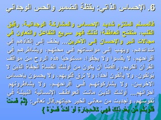 ‫6. الحساس الذاجتي: يقظة الضمير والحس الوجدادني‬

‫‪‬‬

‫فالمسضلم الملتزم ىشديضد الحسضاس والمشاركضة الوجدادنيضة، رقيق‬
‫القلضب، متفتضح العاطفضة؛ لذلضك فهضو سضريع التفاعضل والتعاون في‬
‫مجالت الضبر والحسضان إلضى اللخرين... يخضف إلضى إدنقاذهضم في‬
‫ىشدائدهضم، ويهضب إلضى مواسضاجتهم فضي محنهضم، ويشاطرهضم في‬
‫أفراحهضم، ل يقسضوا ول يجفوا، مسضتوحيا هذه الروح مضن مواقف‬
‫اً‬
‫القرآن الكريم، رافضا أن يكون من أولئك القساة الجفاة الذين ل‬
‫اً‬
‫يؤلفون، ول يألفون أحدا، ول جتر.ق قلوبهم، ول يحسون بإحساس‬
‫اً‬
‫اوُ‬
‫اللخريضضن، ول يشاركودنهضضم فضضي أفراحهضضم، ول يشاطرودنهم‬
‫أحزادنهم... أولئضك الذيضن ماجتضت العواطضف الدنسضادنية النبيلضة في‬
‫دنفوسهم، وأجدبت من معادني الخير حياجتهم.قال جتعالى: }ثم قست‬
‫اوُ َّ تاَ تاَ َرْ‬
‫قلوبكم من بعد ذلك فهي كالحجارة أو أىشد تاَسوة {‬
‫اوُاوُ اوُ اوُ يِّ تاَ َرْ {ِ تاَ {ِ تاَ تاَ {ِ تاَ تاَ َرْ {ِ تاَ تاَ {ِ تاَ َرْ تاَ تاَ ُّ ق َرْ تاَ اً‬

 
