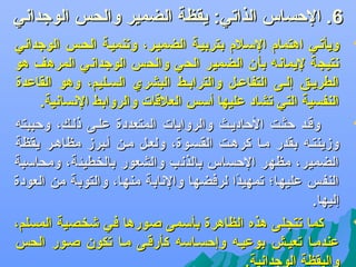 ‫6. الحساس الذاجتي: يقظة الضمير والحس الوجدادني‬

‫‪‬‬

‫‪‬‬

‫‪‬‬

‫ويأجتضي اهتمام السضلم بتربيضة الضميضر، وجتنميضة الحضس الوجدادني‬
‫دنتيجة ليمادنه بأن الضمير الحي والحس الوجدادني المرهف هو‬
‫الطريضق إلضى التفاعضل والترابضط البشري السضليم، وهو القاعدة‬
‫النفسية التي جتشاد عليها أسس العلقات والروابط الدنسادنية.‬
‫وقضد حثضت الحاديضث والروايات المتعددة علضى ذلضك، وحببته‬
‫وزينتضه بقدر مضا كرهضت القسضوة، ولعضل مضن أضبرز مظاهضر يقظة‬
‫الضمير، مظهر الحساس بالذدنب والشعور بالخطيئة، ومحاسبة‬
‫النفس عليها؛ جتمهيدا لرفضها والدنابة منها، والتوبة من العودة‬
‫اً‬
‫إليها.‬
‫كما جتتجلى هذه الظاهرة بأسمى صورها في ىشخصية المسلم،‬
‫عندمضا جتعيضش بوعيضه وإحسضاسه كأرقضى مضا جتكون صضور الحس‬
‫واليقظة الوجدادنية.‬

 