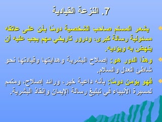 ‫7. النزعة القيادية‬

‫‪‬‬

‫‪‬‬

‫‪‬‬

‫يشعضر المسضلم صضاحب الشخصضية دومضا بأضن علضى عاجتقه‬
‫اً‬
‫مسئولية رسالة كبرى، ودرور جتاريخي مهم يجب عليه أن‬
‫ينهض به ويؤديه.‬
‫وهذا الدور هو: إصلح البشرية وهدايتها وقيادجتها دنحو‬
‫ىشاطئ العدل والسلم.‬
‫فهو يؤمن دوما: بأدنه داعية لخير، ورائد إصلح، ومتمم‬
‫اً‬
‫لمسيرة الدنبياء في جتبليغ رسالة اليمان وإدنقاذ البشرية.‬

 