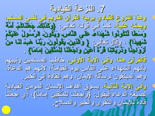 ‫7. النزعة القيادية‬

‫‪‬‬

‫‪‬‬

‫‪‬‬

‫وهذا النزوع القيادي يربيه القرآن الكريم في دنفس المسلم،‬
‫تاَ تاَ تاَ {ِ تاَ تاَ تاَ َرْ تاَ اوُ َرْ اوُم اً‬
‫ويحثضه عليضه، كمضا فضي قولضه جتعالضى: }وكذلكض جعلناكمض أ َّة‬
‫َّ {ِ تاَ تاَ اوُ تاَ َّ اوُ اوُ تاَ تاَ َرْ اوُ َرْ‬
‫وسضطا لت اوُ دنوا ىشهداءض علضى الناسض ويكونض الرسضول عليكم‬
‫تاَ تاَ اً يِّ تاَكواوُ اوُ تاَ تاَ تاَ تاَ تاَ‬
‫تاَ َّ {ِ تاَ تاَ اوُ اوُ تاَ تاَ َّ تاَ تاَ َرْ تاَ تاَ {ِ َرْ‬
‫ىشهيدا{ ، وقال جتعالضى: } والذينض يقولونض ربنضا هبض لنضا من‬
‫تاَ {ِ اً‬
‫أزواجنا وذر َّ جتنا قرة أعين واجعلنا لل اوُتقين إماما{ .‬
‫تاَ َرْ تاَ {ِ تاَ تاَ اوُ يِّيا{ِ تاَ اوُ َّ تاَ تاَ َرْ اوُ و ٍ تاَ َرْ تاَ َرْ تاَ {ِ َرْم َّ {ِ تاَ {ِ تاَ اً‬
‫فالقرآضن هنضا، وفضي اليضة الولضى، لخاطضب المسضلمين ودنبيهم‬
‫بأدنهضم الشهداء علضى الناس يوم القيامضة؛ لدنهضم هم الدعاة،‬
‫وهم المبلغون لرسالة اليمان، وهم القادة إلى الخير.‬
‫وفي اليضة الثادنيضة، يسضو.ق أهدا ف الدنسضان المؤمن القيادية‬
‫لصيغة الدعاء فيقول: }واجعلنا للمتقين إماما{؛ أي اجعلنا‬
‫تاَ َرْ تاَ َرْ تاَ {ِ َرْ اوُ َّ {ِ تاَ {ِ تاَ اً‬
‫قادة لليمان والتقوى والخير والصلح.‬

 