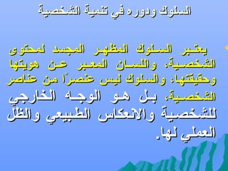 ‫السلوك ودوره في تنمية الشخصية‬

‫‪‬‬

‫يعتههبر السههلوك المظهههر المجسد لمحتوى‬
‫الشخصههية، واللسههان المعههبر عههن هويتها‬
‫وحقيقتهها، والسهلوك ليهس عنصهرا مهن عناصر‬
‫اً‬
‫الشخصههية، بههل هههو الوجههه الخارجي‬

‫للشخصهية والعنعكاس الطهبيعي والظل‬
‫العملي لها.‬

 