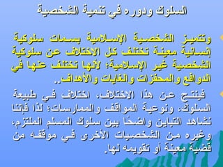 ‫السلوك ودوره في تنمية الشخصية‬

‫‪‬‬

‫‪‬‬

‫وتتميههز الشخصههية السههلمية بسههمات سلوكية‬
‫إعنسهاعنية معينهة تختلهف كهل التختل ف عهن سلوكية‬
‫الشخصهية غيهر السهلمية؛ لعنهها تختلهف عنهها في‬
‫الدوافع والمحفزات والغايات والهدا ف..‬
‫فينتههج عههن هذا التختل ف، اتختل ف فههي طبيعة‬
‫السهلوك، وعنوعيهة المواقهف والممارسهات؛ لذا فإعننا‬
‫عنشاههد التبايهن واضحها بيهن سهلوك المسلم الملتزم،‬
‫اً‬
‫وغيره مهن الشخصهيات التخرى فهي موقفهه من‬
‫قضية معينة أو تقويمه لها.‬

 