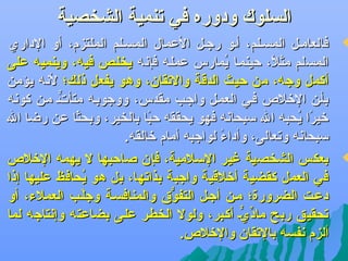 ‫السلوك ودوره في تنمية الشخصية‬

‫‪‬‬

‫‪‬‬

‫فالعامهل المسهلم، أهو رجهل العمال المسهلم الملتزم، أو الداري‬
‫المسلم مثل، حينمها يمارس عملهه فإعنه يخلهص فيه، وينميه على‬
‫مُ‬
‫اً‬
‫أكمل وجه، من حيث الدقة والتقان، وهو يفعل ذلك؛ لعنه يؤمن‬
‫بأهن التخل ص فهي العمهل واجهب مقدس، ووجوبهه متأته مهن كوعنه‬
‫ٍّ‬
‫تخيرا يحبه ال سبحاعنه فهو يحققه حبا بالخير، وبحثا عن رضا ال‬
‫اً‬
‫اً‬
‫اً مُ‬
‫سبحاعنه وتعالى، وأداء لواجبه أمام تخالقه.‬
‫اً‬
‫بعكس الشخصية غير السلمية، فإن صاحبها ل يهمه التخل ص‬
‫في العمل كقضية أتخلقية واجبة بذاتها، بل هو يحافظ عليها إذا‬
‫مُ‬
‫دعهت الضرورة؛ مهن أجهل التفوو ق والمنافسهة وجلهب العملء، أو‬
‫بْ‬
‫ُّ‬
‫تحقيق ربح ماديه أكهبر، ولول الخطهر علهى بضاعته وإعنتاجه لما‬
‫ِّ ٍّ‬
‫ألزم عنفسه بالتقان والتخل ص.‬

 