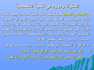 ‫السلوك ودوره في تنمية الشخصية‬

‫‪ ‬والسهياسي المسهلم حينمها يقفه أمام قضيهة سهياسية ويجهد عنفسه‬
‫فِ مُ‬
‫قادرا علهى كسهب الموقهف فيهها عهن طريهق الغدر أهو الخديعة،‬
‫اً‬
‫وتوريهط التخريهن فإعنهه ل يقدم علهى ذلهك برغهم هذه القدرة وبرغم‬
‫قدرته على تحقيق ما كان يصبو إليه، بل يترفع ويتور ،ع، بعكس‬
‫َّ‬
‫َّ‬
‫اً‬
‫السياسي التخر، عنه يعتبر هذا السلوب حنكة، ودهاء، وعبقرية‬
‫اً‬
‫اً‬
‫فإَّ‬
‫سياسية، وفرصة ساعنحة لتحقيق أهدافه.‬
‫اً‬
‫اً‬
‫اً‬
‫‪ ‬والواقع أن الشخصية في جميع عناصرها، وتعدد مقوماتها هي:‬
‫اليد التي ترسم على لوحة الواقع صيغة السلوك.‬
‫*‬
‫وهي الشخص الذي تظهر صورته سلوكا على مرآة الحياة.‬
‫اً‬
‫*‬

 