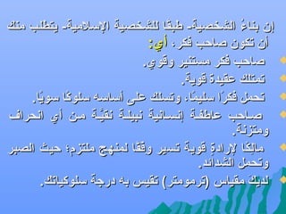 ‫‪‬‬

‫‪‬‬

‫‪‬‬

‫‪‬‬

‫‪‬‬

‫‪‬‬

‫إن بناء الشخصية- طبقا للشخصية السلمية- يتطلب منك‬
‫اً‬
‫مُ‬
‫أن تكون صاحب فكر، أي:‬
‫صاحب فكر مستنير وقوي.‬
‫تمتلك عقيدة قوية.‬
‫تحمل فكرا سليما، وتسلك على أساسه سلوكا سويا.‬
‫اً‬
‫اً‬
‫اً‬
‫اً‬
‫صهاحب عاطفهة إعنسهاعنية عنبيلهة عنقيهة مهن أي اعنحرا ف‬
‫َّ‬
‫ومتزعنة.‬
‫مالكا لرادة قوية تسير وفقا لمنهج ملتزم؛ حيث الصبر‬
‫فِ بْ اً‬
‫ ٍ‬
‫فِ اً‬
‫وتحمل الشدائد.‬
‫لديك مقياس )ترمومتر( تقيس به درجة سلوكياتك.‬
‫و َ‬

 