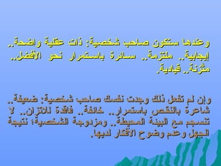 ‫وعندهها سهتكون صهاحب شخصهية: ذات عقلية واضحة..‬
‫إيجابية.. ملتزمة.. سههائرة باسههتمرار عنحو الفضل..‬
‫متزعنة.. قيادية.‬
‫َّ‬
‫وإن لم تفعل ذلك وجدت عنفسك صاحب شخصية: ضعيفة..‬
‫شاعرة بالنقهص باستمرار.. تخائفة.. فاقدة للتزان.. ل‬
‫تنسهجم مع البيئة المحيطة.. ومزدوجة الشخصية؛ عنتيجة‬
‫الجهل وعدم وضوح الفكار لديها.‬

 