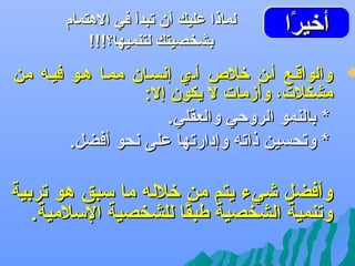 ‫أتخيرا‬
‫اًاً‬
‫أتخيرا‬

‫‪‬‬

‫لماذا عليك أن تبدأ في الهتمام‬
‫بشخصيتك لتنميها؟!!!‬

‫والواقهع أهن تخل ص أهي إعنسهان ممها ههو فيهه من‬
‫مشكلت، وأزمات ل يكون إل:‬
‫* بالنمو الروحي والعقلي.‬
‫* وتحسين ذاته وإدارتها على عنحو أفضل.‬

‫وأفضل شيء يتم من تخلله ما سبق هو تربية‬
‫وتنمية الشخصية طبقا للشخصية السلمية.‬
‫اً‬

 