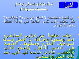 ‫أتخيرا‬
‫اًاً‬
‫أتخيرا‬

‫‪‬‬

‫‪‬‬

‫لماذا عليك أن تبدأ في الهتمام‬
‫بشخصيتك لتنميها؟!!!‬

‫إهن تنميهة الشخصهية ل تحتاج إلى مال ول إمكاعنات ول‬
‫فكههر معقههد، وإعنمهها تكمههن الحاجههة فههي الرادة الصلبة‬
‫والعزيمة القوية.‬

‫ولقد تعلمنا من تجارب السابقين-‬
‫أم ما وشعو با وأفرا دا- أن أفضل وسيلة‬
‫ً‬
‫ً‬
‫ً‬
‫هه هه الصعبة‬
‫هةهه الخارج وضغوط ه‬
‫لمواجه‬
‫هلهه وإصلح الذات‬
‫هي هه تدع همه الداخ‬
‫ي‬
‫ه ه‬
‫واكتسههب عادات جديدة همه يأ هيه بعد‬
‫ت‬
‫ث‬
‫ها ه‬
‫ذلك النصر والتمكين.‬

 