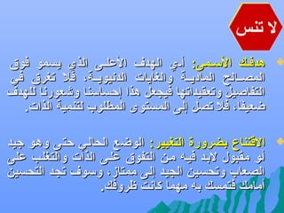 ‫ل تنس‬

‫‪‬‬

‫هدفههك السههمى: أههي الهد ف العلههى الذي يسمو فوو ق‬
‫المصههالح الماديههة والغايات الدعنيويههة، فل تغرو ق في‬
‫التفاصيل وتعقيداتها فيجعل هذا إحساسنا وشعورعنا للهد ف‬
‫ضعيفا، فل تصل إلى المستوى المطلوب لتنمية الذات.‬
‫اً‬

‫‪‬‬

‫القتنا ،ع بضرورة التغيير: الوضع الحالهي حتى وههو جيد‬
‫أهو مقبول لبهد فيهه مهن التفوو ق علهى الذات والتغلهب على‬
‫الصعاب وتحسين الجيد إلى ممتاز، وسو ف تجد التحسين‬
‫أمامك فتمسك به مهما كاعنت ظروفك.‬

 