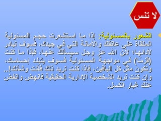 ‫ل تنس‬

‫‪‬‬

‫الشعور بالمسهئولية: إذا مها اسهتشعرت حجهم المسئولية‬
‫الملقاة على عاتقك والماعنة التي في جيدك، فسو ف تبادر‬
‫لدائهها؛ لهن اله عهز وجهل سهيسألك عنهها، فإذا مها كنت‬
‫)قزمها( فهي مواجههة المسهئولية فسهو ف يتبلهد إحساسك،‬
‫اً‬
‫وتكون مثل كل الباقين، فإذا كنت تريد ذلك فأعنت وشأعنك!..‬
‫وإن كنت تريد الشخصية الدارية الحقيقية فاعنهض واعنفض‬
‫عنك غبار الكسل.‬

 