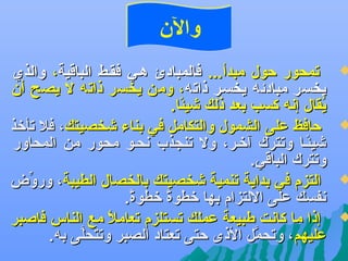 ‫والن‬

‫‪‬‬

‫‪‬‬

‫‪‬‬

‫‪‬‬

‫تمحور حول مبدأ... فالمبادئ ههي فقهط الباقية، والذي‬
‫يخسر مبادئه يخسهر ذاته، ومن يخسر ذاته ل يصح أن‬
‫يقال إعنه كسب بعد ذلك شيئا.‬
‫اً‬
‫مُ‬
‫حافظ على الشمول والتكامل في بناء شخصيتك، فل تأتخذ‬
‫شيئها وتترك آتخهر، ول تنجذب عنحهو محور من المحاور‬
‫اً‬
‫وتترك الباقي.‬
‫التزم في بداية تنمية شخصيتك بالخصال الطيبة، ورون ض‬
‫ِّ‬
‫عنفسك على اللتزام بها تخطوة تخطوة.‬
‫اً‬
‫اً‬
‫إذا ما كاعنت طبيعة عملك تستلزم تعامل مع الناس فاصبر‬
‫اً‬
‫عليهم، وتحمل الذى حتى تعتاد الصبر وتتحلى به.‬
‫َّ‬
‫َّ‬

 