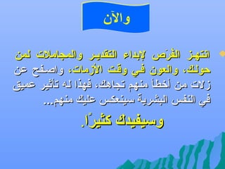 ‫والن‬

‫‪‬‬

‫اعنتهههز الفر ص لبداء التقديههر والمجاملت لمن‬
‫مُ و َ‬
‫فِ‬
‫حولهك، والعون فهي وقهت الزمات، واصهفح عن‬
‫زلت من أتخطأ منهم تجاهك، فهذا له تأثير عميق‬
‫في النفس البشرية سينعكس عليك منهم...‬

‫وسيفيدك‬

‫كثيرا.‬
‫اً‬

 