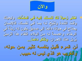 ‫والن‬

‫‪‬‬

‫اتختهر زميل لهك لتسهتند إليهه فهي الملمات، وليعينك‬
‫َّ‬
‫اً‬
‫وقهت الشدة ولتبحه لهه بمها فهي عنفسهك، فالعنسان‬
‫مُ بْ‬
‫يحتاج في حياته دائما إلى صديق يكون له زينة في‬
‫اً‬
‫اً‬
‫الرتخاء، وعصهمة لهه مهن البلء، فلقاء هذا الزميل‬
‫اً‬
‫يزيل عنك الحزان، وتذكر دائما...‬
‫اً‬
‫مُ‬

‫أهن المرء قليهل بنفسهه كثيهر بمهن حوله،‬
‫والغريب هو الذي ليس له حبيب.‬

 