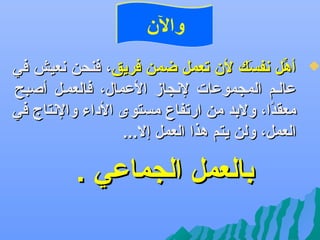 ‫والن‬

‫‪‬‬

‫أهل عنفسك لن تعمل ضمن فريق، فنحن عنعيش في‬
‫و َ‬
‫ِّ‬
‫عالهم المجموعات لعنجاز العمال، فالعمهل أصبح‬
‫معقدا، ولبد من ارتفا ،ع مستوى الداء والعنتاج في‬
‫اً‬
‫العمل، ولن يتم هذا العمل إل...‬

‫بالعمل الجماعي .‬

 
