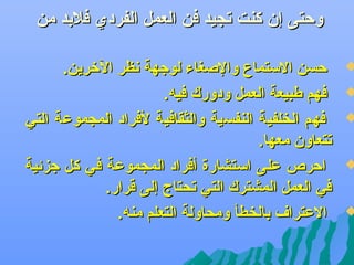 ‫وحتى إن كنت تجيد فن العمل الفردي فلبد من‬

‫‪‬‬

‫‪‬‬

‫‪‬‬

‫‪‬‬

‫‪‬‬

‫حسن الستما ،ع والصغاء لوجهة عنظر التخرين.‬
‫فهم طبيعة العمل ودورك فيه.‬
‫فهم الخلفية النفسية والثقافية لفراد المجموعة التي‬
‫تتعاون معها.‬
‫احر ص على استشارة أفراد المجموعة في كل جزئية‬
‫في العمل المشترك التي تحتاج إلى قرار.‬
‫العترا ف بالخطأ ومحاولة التعلم منه.‬

 
