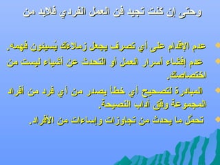 ‫وحتى إن كنت تجيد فن العمل الفردي فلبد من‬

‫‪‬‬

‫‪‬‬

‫‪‬‬

‫‪‬‬

‫عدم القدام على أي تصر ف يجعل زملءك يسيئون فهمه.‬
‫و َ مُ‬
‫عدم إفشاء أسرار العمل أو التحدث عن أشياء ليست من‬
‫اتختصاصك.‬
‫المبادرة لتصحيح أي تخطأ يصدر من أي فرد من أفراد‬
‫المجموعة وفق آداب النصيحة.‬
‫فِ بْ‬
‫تحمل ما يحدث من تجاوزات وإساءات من الفراد.‬
‫َّ‬

 