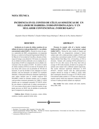 AGRONOMÍA MESOAMERICANA 17(2): 207-212. 2006
ISSN: 1021-7444
INCIDENCIA EN EL CONTEO DE CÉLULAS SOMÁTICAS DE UN
SELLADOR DE BARRERA (YODO-POVIDONA 0,26%) Y UN
SELLADOR CONVENCIONAL (YODURO 0,44%)1
RESUMEN
Incidencia en el conteo de células somáticas de un
sellador de barrera (yodo-povidona 0,26%) y un sellador
convencional (yoduro 0,44%). Durante los meses de agos-
to y septiembre del 2005, correspondientes a la temporada
lluviosa, se realizó en la Estación Experimental Alfredo Vo-
lio Mata de la Universidad de Costa Rica, ubicada en Ocho-
mogo de Cartago a una altitud de 1.542 msnm, la evaluación
de un sellador de barrera elaborado con un complejo de yo-
do-povidona al 0,26% en comparación con un sellador con-
vencional a base de yoduro al 0,44%. Se realizó el conteo
de células somáticas (CCS) en un hato de 18 animales de la
raza Jersey (Bos taurus) con un promedio de 184 días de
lactación, el cual fue dividido en dos subgrupos de nueve
animales, cada uno destinado a un sellador. Los resultados
obtenidos evidenciaron diferencias altamente significativas
entre ambos métodos para la variable respuesta CCS
(P<0,0007), donde los animales tratados con el complejo
yodo-povidona mostraron promedios de 118861,11 cél/ml
mientras que su contraparte promedió 277.305,55 cél/ml.
De esta manera se detectó que el yoduro convencional es
2,33 veces menos efectivo para el control de mastitis, lo que
puede provocar un 48,8% más de pérdidas en producción
que el compuesto de yodo-povidona.
Palabras clave: Sellador de pezones, conteo células
somáticas, mastitis, ganado de leche, leche.
1 Recibido: 27 de octubre, 2005. Aceptado: 18 de julio, 2006.
2 Estación Experimental Alfredo Volio Mata. Facultad de Ciencias Agroalimentarias. Universidad de Costa Rica. Correo electrónico:
achaconv@cariari.ucr.ac.cr; fvargasr@cariari.ucr.ac.cr
3 Laboratorios PROLACTEA S.A.
ABSTRACT
Presence in somatic cells of a barrier sealant
(iodine-povidone 0.26%) and a convencional sealant
(iodide 0.44%). During the rainy months of August and
September 2005, we comparatively evaluated a barrier
sealant made with a iodine-povidone complex (0.26%) and
a iodine-base conventional sealant (0.44%), at Experiment
Station Alfredo Volio Mata, Univ. of Costa Rica, at 1542 m
elevation. Somatic cells countings (CCS) performed on a
herd of 18 cows (Bos taurus) of the Jersy bred with an
average of 184 d after lactation, divided in two groups of 9
animals each, treated with a different sealant respectively.
The results indicated significant differences in CCS
(P<0.07). Animals treated with the iodine-povidone
complex showed an average of 118861,11 cel/ml, while
their counterparts showed an average of 277.305,55 cel/ml.
Conventional iodine sealants is 2.33 times less effective for
mastitis control, which may represent a reduction of 48.8%
in losses if iodine-povidone sealants are employed.
Key words: Teat sealer, somatic cell count, mastitis,
dairy cattle, milk.
Alejandro Chacón-Villalobos2, Claudio Fabián Vargas-Rodríguez2, María de la Paz Jiménez-Ramírez3
NOTA TÉCNICA
 