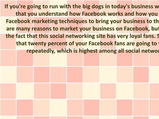 If you're going to run with the big dogs in today's business w
     that you understand how Facebook works and how you
 Facebook marketing techniques to bring your business to the
 are many reasons to market your business on Facebook, but
 the fact that this social networking site has very loyal fans. S
     that twenty percent of your Facebook fans are going to v
          repeatedly, which is highest among all social networ
 