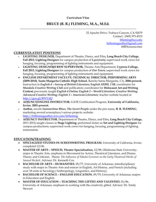 Curriculum Vitae
BRUCE (B. R.) FLEMING, M.A., M.Ed.
___________________________________________________________________________________
52 Apache Drive, Trabuco Canyon, CA 92679
Contact : (949) 973-4519
bfleming@uci.edu
brflemingauthor@gmail.com
@BFScreenwriter
CURRENT/LATEST POSITIONS
 LIGHTING DESIGNER, Department of Theatre, Dance, and Film, Long Beach City College,
Fall 2015, Lighting Designer for campus production of Lysistrata; supervised work crews for
hanging, focusing, programming of lighting instruments and equipment.
 LIGHTING DESIGNER/CREW SUPERVISOR, Theatre Arts Department, Cypress College,
Fall 2015, Lighting Designer for campus production of Our Town; supervised work crews for
hanging, focusing, programming of lighting instruments and equipment.
 ENGLISH DEPARTMENT FACULTY; TECHNICAL DIRECTOR, PERFORMING ARTS
(2009-2010), Santa Margarita Catholic High School, Rancho Santa Margarita, CA, 2006-present.
Instruction in English 4 – Survey of British Literature; English AP/HL 2 IB; coordinator for
Mandala Creative Writing Club and publication; coordinator for Holocaust Art and Writing
Contest; previously taught English 4 Online; English 2 – World Literature; Creative Writing;
Advanced Creative Writing; English 3 – American Literature; teacher website located at
http://goo.gl/89VVdQ
 ADJUNCT/ONLINE INSTRUCTOR, GATE Certification Program, University of California,
Irvine, 2001-present.
 Author, novels Summertime Blues, The Secret People under the pen name, B. R. FLEMING;
marketing several screenplays/various projects; website:
http://brflemingauthor.wix.com/brfleming
 ADJUNCT INSTRUCTOR, Department of Theatre, Dance, and Film, Long Beach City College,
2011-2012; taught classes in Stage Lighting; performed duties as Set and Lighting Designer for
campus productions; supervised work crews for hanging, focusing, programming of lighting
instruments.
EDUCATION/TRAINING
 SPECIALIZED STUDIES IN SCREENWRITING PROGRAM, University of California, Irvine;
completed 12/06.
 MASTER OF ARTS – SPEECH, Theatre Specialization, 12/88, Oklahoma State University;
major in Theatre Arts, emphasis in Movement for Actors, Theatrical Literature, and Drama
Theory and Criticism. Thesis: The Influence of Nikolai Evreinov on the Early Theatrical Works of
Samuel Beckett. Advisor: Dr. Kenneth Cox.
 BACHELOR OF ARTS – HUMANITIES, 05/77, University of Arkansas; interdisciplinary
study with major in Theatre Arts and minors in English, Art History, and French (including
over 18 units in Sociology/Anthropology, Linguistics, and History).
 BACHELOR OF SCIENCE – ENGLISH EDUCATION, 09/79, University of Arkansas; majors
in Education and English.
 MASTER OF EDUCATION – TEACHING THE GIFTED AND TALENTED, 01/86,
University of Arkansas; emphasis in working with the creatively gifted. Advisor: Dr. Emily
Stewart.
 