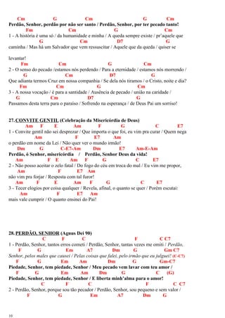 Cm G Cm G Cm
Perdão, Senhor, perdão por não ser santo / Perdão, Senhor, por ter pecado tanto!
Fm Cm G Cm
1 - A história é uma só / da humanidade e minha / A queda sempre existe / pr’aquele que
G Cm D7 G
caminha / Mas há um Salvador que vem ressuscitar / Aquele que da queda / quiser se
levantar!
Fm Cm G Cm
2 - O senso do pecado /estamos nós perdendo / Para a eternidade / estamos nós morrendo /
G Cm D7 G
Que adianta termos Cruz em nossa companhia / Se dela nós tiramos / o Cristo, noite e dia?
Fm Cm G Cm
3 - A nossa vocação / é para a santidade / Ausência de pecado / união na caridade /
G Cm D7 G
Passamos desta terra para o paraíso / Sofrendo na esperança / de Deus Pai um sorriso!
27.CONVITE GENTIL (Celebração da Misericórdia de Deus)
Am F E Am F G C E7
1 - Convite gentil não sei desprezar / Que importa o que foi, eu vim pra curar / Quem nega
Am F E7 Am
o perdão em nome da Lei / Não quer ver o mundo irmão!
Dm G C-E7-Am Dm E7 Am-E-Am
Perdão, ó Senhor, misericórdia / Perdão, Senhor Deus da vida!
Am F E Am F G C E7
2 - Não posso aceitar o zelo fatal / Do fogo do céu em troca do mal / Eu vim me propor,
Am F E7 Am
não vim pra forjar / Resposta com tal furor!
Am F E Am F G C E7
3 - Tecer elogios por coisa qualquer / Revela, afinal, o quanto se quer / Porém escutai:
Am F E7 Am
mais vale cumprir / O quanto ensinei do Pai!
28.PERDÃO, SENHOR (Agnus Dei 90)
C F C F C C7
1 - Perdão, Senhor, tantos erros cometi / Perdão, Senhor, tantas vezes me omiti / Perdão,
F G Em A7 Dm G Gm C7
Senhor, pelos males que causei / Pelas coisas que falei, pelo irmão que eu julguei! (C-C7)
F G Em Am Dm G Gm-C7
Piedade, Senhor, tem piedade, Senhor / Meu pecado vem lavar com teu amor /
F G Em Am Dm G C (G)
Piedade, Senhor, tem piedade, Senhor / E liberta minh’alma para o amor!
C F C F C C7
2 - Perdão, Senhor, porque sou tão pecador / Perdão, Senhor, sou pequeno e sem valor /
F G Em A7 Dm G
10
 