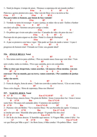 1 - Natal já chegou: é tempo de amor, / Renasce a esperança de um mundo melhor /
F#m A E B7 E
Palavras e gestos promovem a paz, / Que vem do Deus vivo e na terra se faz.
C#m E7 A F#m E B7-E
Paz para todos os homens, que lutam de boa vontade!
E F#m B7 E
2 - Verdade na terra irá ressurgir / A paz e justiça, as mãos vão se unir / Enfim o Senhor
F#m A E B7 E
nos dará salvação / Seremos um povo amigo e irmão.
E F#m B7 E
3 - Os pobres que vivem sem pão e sem luz / Cansados da vida e do peso da cruz /
F#m A E B7 E
Precisam de nós para erguer-se do chão / Natal é a festa da libertação!
E F#m B7 E
4 - A paz se promove com luta e vigor / Não pode ser fruto do medo e temor / A paz é
F#m A E B7 E
progresso do homem total / Firmado no Cristo: seu grande ideal!
526. JINGLE BELLS Natal
E A B7 E
1 - Nós temos motivos para celebrar, / Pois no mundo nasce Jesus que vem falar / Vem
A B7 E
unir a todos, todos os irmãos, / Povo que caminha, povo em comunhão.
E A E A E F#
Olha os sinos que despertam, vamos acordar, / Já nasceu o Deus menino, vem nos
B7 E A E A E
convocar / Paz no mundo, paz na terra, vamos construir, / Por caminhos de justiça
B7 E
todos vão sorrir.
E A B7 E
2 - Festa de alegria, festa de amor, / Tudo nos convida a cantar louvor, / Céu se une à terra,
A B7 E
Deus a nós chegou, / Hora de esperança, Deus nos libertou!
527. NASCEU JESUS Natal
D A7 D Bm Em-A7-G-D D7 G A7
1 - Nasceu Jesus, nasceu Jesus / Na gruta de Belém / Jesus é nossa doce luz / Jesus é nosso
D A7 D Bm Em A7 G-D
sumo bem / Há anjos mil cantando além / Cantemos nós também!
D A7 D Bm Em-A7-G-D D7 G
2 - Pastores vêm até Belém / Ver o menino Deus / No seu bercinho de capim / Começa a
A7 D A7 D Bm Em A7 G-D
se imolar por mim / Humilde altar para abrigar / O grande Rei dos céus!
D A7 D Bm Em-A7-D D7 G
3 - De lá do céu Jesus desceu / E humilde aqui nasceu / A Virgem Mãe, como é feliz / Ao
A7 D A7 D Bm Em-A7 G-D
ver que Deus por Mãe a quis! / Ao Bom Jesus, ó Mãe conduz / Os pobres filhos teus!
100
 
