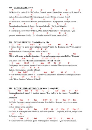 528. NOITE FELIZ Natal
A E A D A D
1 - Noite feliz, noite feliz / Ó Senhor, Deus de amor / Pobrezinho, nasceu em Belém / Eis
A E A E A
na lapa Jesus, nosso bem / Dorme em paz, ó Jesus / Dorme em paz, ó Jesus!
A E A D A
2 - Noite feliz, noite feliz / Eis que no ar vem cantar / Aos pastores, os anjos do céu /
D A E A E A
Anunciando a chegada de Deus / De Jesus Salvador / De Jesus Salvador!
A E A D A D
3 - Noite feliz, noite feliz / Ó Jesus, Deus da luz / Quão afável é teu coração / Que
A E A E A
quiseste nascer nosso irmão / E a nós todos salvar / E a nós todos salvar!
529. NOSSO DEUS VIU Natal (Liturgia III)
C Am D-G7 C Am D7 G C
1 - Nosso Deus viu que o tempo chegou / E uma Virgem lhe disse que sim / Vem, que um
F C G7 C F C
menino chorou / Entre as palhas, assim: é Natal!
Am Em F Cº C Am
Glória a Deus no mais alto dos céus / E que os homens encontrem Belém / Tragam
Em F C G7 C F C
seus olhos sem véus / Reconheçam também: é Natal, é Natal!
C Am D-G7 C Am D7 G C F
2 - O poder fez as contas, porém / Para ter a certeza na mão / Mas nem notou que em
C G7 C F C
Belém / Encontramos o irmão, é Natal!
C Am D-G7 C Am D7 G C F
3 - Um menino nasceu, vamos lá / E quem viu foi correndo e contou / Na manjedoura ele
C G7 C F C
está / "Deus Conosco" chegou: é Natal!
530. LONGE, DISTANTE DE CASA Natal (Liturgia III)
C Am Em F D7 G C Am Em F G7
Longe, distante de casa / O menino nasceu / Dor e alegria tão juntas / Nosso Deus
C
conheceu.
C Em F Fm C D7 G C Em F Fm
1 - Então chegaram pastores trazendo o suor do trabalho / Simples, na pobreza, num
C G7 C
sorriso o mais nobre agasalho.
C Em F Fm C D7 G C Em F Fm C
2 - Então os sábios partiram: humilde, insistente procura / Longe dos palácios, manjedoura
G7 C
foi berço e ternura.
C Em F Fm C D7 G C Em F
3 - E nós também acorremos, quem pode esquecer o menino? / Quis morar conosco,
101
 