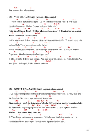 G7 C
Que o nosso viver não se negue.
533. VINDE IRMÃOS Natal (Alguém está nascendo)
A D A D A D
1 - Vinde irmãos e exultai na alegria / Do céu vede mistérios sem véus / E com anjos
A E A-E-A
cantai na harmonia / Glória a Deus no mais alto lá dos céus!
Em A7 D A E A A7 Em A7
Feliz Natal! Nasceu Jesus! / Brilhou a luz do eterno amor / Glória e louvor ao dom
D E A-E-A
do céu / Emanuel, Deus Salvador.
A D A D A D
2 - Paz aos homens de boa vontade / Lá no céu cantam anjos também / É Jesus vindo a nós
A E A-E-A
na humildade / Toda terra se torna então Belém!
A D A D A D
3 - Em mistério, sorri o Menino / No aconchego e ternura dos Pais / E louvores ao Deus
A E A-E-A
Pequenino / Vêm Pastores cantando sempre mais!
A D A D A D
4 - Hoje o sonho de Deus tudo abraça / Para tudo salvar pelo amor / E é Jesus, dom do Pai,
A E A-E-A
pura graça / Rei da paz, Verbo eterno e Salvador!
534. NASCEU O SALVADOR Natal (Alguém está nascendo)
G C G D7 G C
1 - Já o céu contemplamos neste dia / Pois nasceu para nós o Salvador / E, feliz, eis a terra
G D G
ao céu unida / No louvor, puro e santo ao Deus-Amor.
Dm G7 Dm G7 C A7
Já cumpriu-se a profecia, já nasceu o Salvador / Céus e terra, na alegria, cantam hoje
D7 G B7 Em Am D7 G Em
um só louvor / No presépio pequenino e no Pão celestial / Honra e glória ao Deus
Am D7 G C-D7
menino / Num louvor sempre eternal!
G C G D7 G
2 - Vem do céu o esplendor de nova aurora / Uma luz que é celeste o mundo viu / No
C G D G
clarão redentor que brilha agora / No deserto a esperança então floriu.
103
 