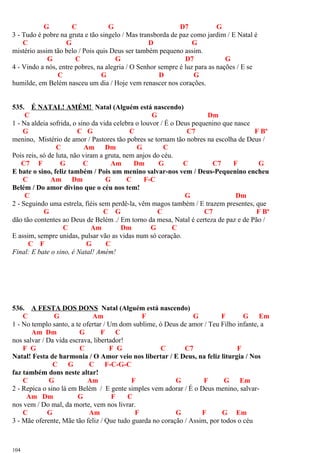 G C G D7 G
3 - Tudo é pobre na gruta e tão singelo / Mas transborda de paz como jardim / E Natal é
C G D G
mistério assim tão belo / Pois quis Deus ser também pequeno assim.
G C G D7 G
4 - Vindo a nós, entre pobres, na alegria / O Senhor sempre é luz para as nações / E se
C G D G
humilde, em Belém nasceu um dia / Hoje vem renascer nos corações.
535. É NATAL! AMÉM! Natal (Alguém está nascendo)
C G Dm
1 - Na aldeia sofrida, o sino da vida celebra o louvor / É o Deus pequenino que nasce
G C G C C7 F Bº
menino, Mistério de amor / Pastores tão pobres se tornam tão nobres na escolha de Deus /
C Am Dm G C
Pois reis, só de luta, não viram a gruta, nem anjos do céu.
C7 F G C Am Dm G C C7 F G
E bate o sino, feliz também / Pois um menino salvar-nos vem / Deus-Pequenino encheu
C Am Dm G C F-C
Belém / Do amor divino que o céu nos tem!
C G Dm
2 - Seguindo uma estrela, fiéis sem perdê-la, vêm magos também / E trazem presentes, que
G C G C C7 F Bº
dão tão contentes ao Deus de Belém ./ Em torno da mesa, Natal é certeza de paz e de Pão /
C Am Dm G C
E assim, sempre unidas, pulsar vão as vidas num só coração.
C F G C
Final: E bate o sino, é Natal! Amém!
536. A FESTA DOS DONS Natal (Alguém está nascendo)
C G Am F G F G Em
1 - No templo santo, a te ofertar / Um dom sublime, ó Deus de amor / Teu Filho infante, a
Am Dm G F C
nos salvar / Da vida escrava, libertador!
F G C F G C C7 F
Natal! Festa de harmonia / O Amor veio nos libertar / E Deus, na feliz liturgia / Nos
C G C F-C-G-C
faz também dons neste altar!
C G Am F G F G Em
2 - Repica o sino lá em Belém / E gente simples vem adorar / É o Deus menino, salvar-
Am Dm G F C
nos vem / Do mal, da morte, vem nos livrar.
C G Am F G F G Em
3 - Mãe oferente, Mãe tão feliz / Que tudo guarda no coração / Assim, por todos o céu
104
 