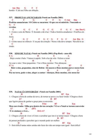 Am Dm G F C
bendiz / E dá seu Filho em oblação.
537. PROFETAS ANUNCIARAM (Natal em Família 2001)
C F G C F G C-Am Dm
Profetas anunciaram / O Cristo se encarnou / O que era só mistério / Nascendo se
G C
revelou.
C G C F G C G F G C Am Dm G
1 - Como o seio de Maria / É fecundo e dá à luz / Toda a história amadurece / Frutifica em
C
Jesus.
C G C F G C G F G C Am Dm G
2 - Cristo nasce no silêncio / E na paz do coração / Nossa vida deve sempre / Revelá-lo ao
C
irmão.
538. SINO DE NATAL (Natal em Família 2001) (Pop Rock - anos 60)
E A D E A
Hoje a noite é bela / Vamos à capela / Sob a luz da vela / Felizes a rezar
D E A
Ao soar o sino / Sino pequenino / Vai o Deus menino / Nos abençoar.
E7 A D A B7 E
Bate o sino, pequenino, sino de Belém / Já nasceu o Deus menino para o nosso bem
A D A E7 A
Paz na terra, pede o sino, alegre a cantar / Abençoe, Deus menino, este nosso lar
539. NATAL É CONVERSÃO! (Natal em Família 2001)
D B7 Em
1 - Chegou a hora de sonhar de novo, de tornar-se povo e se fazer irmão / Chegou a hora
A7 D D7
que ligeiro passa de ganhar a graça para a conversão.
G F#m B7 Em
Meu caro irmão / Olha pra dentro do teu coração / Vê se o Natal se tornou conversão
A7 D (D7)
/ E te ensinou a viver... D-G-A7
D B7 Em
2 - Chegou a hora de viver o Cristo e acreditar que isto é se tornar maior / Chegou a hora
A7 D D7
de pensar profundo e perceber que o mundo pode ser melhor.
D B7 Em
3 - Será difícil tantas mãos unidas não fazer da vida um tempo sem igual / Será difícil
105
 