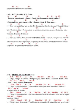 A7 E7 A7
pequenino, Deus envolto em faixas:
542. JUNTO AO BERÇO Natal
A A7 D E D E A E7
Junto ao berço de uma criança / Eu me ajoelho numa prece ao Senhor /
A D E A
Contemplando tanta ternura / Eu vejo nela o sinal de Deus amor!
A E A E
1 - Deus que se dá (Deus que se dá) / No dom da vida (No dom da vida) / Exige fé (Exige
A D A E
fé) / Comprometida: / Compromisso de justiça, compromisso de amor / Estruturas mais
A D E
humanas desejadas do Senhor!
A E A E
2 - Deus que se faz (Deus que se faz) / Também criança (Também criança) / Faz renascer
A D E
(Faz renascer) / Nova esperança: / Esperança de um mundo mais fraterno e mais irmão /
E A D E
Esperança de quem luta e não vive de ilusão.
543. TEMPO DA TERNURA Natal
D-A Bm D A D Bm Em A7 D Bm Em
1 - Chega o tempo da ternura / Tempo de paz, tempo de luz / Nasce em Belém Cristo
A7 D A Bm G D-A-D
Jesus / Chega o tempo da ternura!
D-A Bm D A D Bm Em A7 D Bm Em A7
2 - Chega o vento da ternura / Vem anunciar renovação / Vem converter o coração /
D A Bm G D-A-D
Chega o vento da ternura!
D-A Bm-D A D Bm Em A7 D Bm Em A7 D A
3 - Chega o canto da ternura / Que reunirá numa só voz / E animará a todos nós / Chega o
Bm G D-A-B7
canto da ternura!
E B7 C#m-E B7 E C#m F#m B7 E C#m F#m B7
4 - Chega o amor da ternura / Vem libertar da escravidão / E encaminhar um povo irmão /
107
 