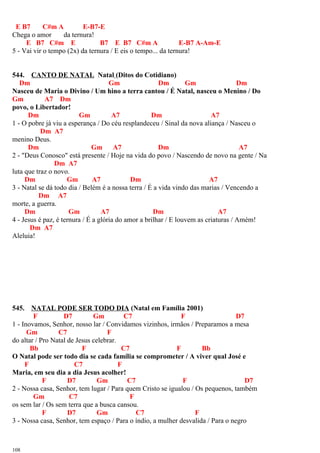 E B7 C#m A E-B7-E
Chega o amor da ternura!
E B7 C#m E B7 E B7 C#m A E-B7 A-Am-E
5 - Vai vir o tempo (2x) da ternura / E eis o tempo... da ternura!
544. CANTO DE NATAL Natal (Ditos do Cotidiano)
Dm Gm Dm Gm Dm
Nasceu de Maria o Divino / Um hino a terra cantou / É Natal, nasceu o Menino / Do
Gm A7 Dm
povo, o Libertador!
Dm Gm A7 Dm A7
1 - O pobre já viu a esperança / Do céu resplandeceu / Sinal da nova aliança / Nasceu o
Dm A7
menino Deus.
Dm Gm A7 Dm A7
2 - "Deus Conosco" está presente / Hoje na vida do povo / Nascendo de novo na gente / Na
Dm A7
luta que traz o novo.
Dm Gm A7 Dm A7
3 - Natal se dá todo dia / Belém é a nossa terra / É a vida vindo das marias / Vencendo a
Dm A7
morte, a guerra.
Dm Gm A7 Dm A7
4 - Jesus é paz, é ternura / É a glória do amor a brilhar / E louvem as criaturas / Amém!
Dm A7
Aleluia!
545. NATAL PODE SER TODO DIA (Natal em Família 2001)
F D7 Gm C7 F D7
1 - Inovamos, Senhor, nosso lar / Convidamos vizinhos, irmãos / Preparamos a mesa
Gm C7 F
do altar / Pro Natal de Jesus celebrar.
Bb F C7 F Bb
O Natal pode ser todo dia se cada família se comprometer / A viver qual José e
F C7 F
Maria, em seu dia a dia Jesus acolher!
F D7 Gm C7 F D7
2 - Nossa casa, Senhor, tem lugar / Para quem Cristo se igualou / Os pequenos, também
Gm C7 F
os sem lar / Os sem terra que a busca cansou.
F D7 Gm C7 F
3 - Nossa casa, Senhor, tem espaço / Para o índio, a mulher desvalida / Para o negro
108
 