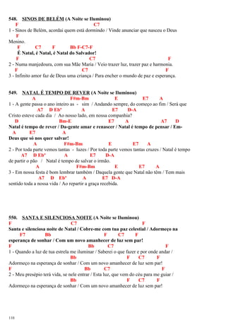 548. SINOS DE BELÉM (A Noite se Iluminou)
F C7
1 - Sinos de Belém, acordai quem está dormindo / Vinde anunciar que nasceu o Deus
F
Menino.
F C7 F Bb F-C7-F
É Natal, é Natal, é Natal do Salvador!
F C7 F
2 - Numa manjedoura, com sua Mãe Maria / Veio trazer luz, trazer paz e harmonia.
F C7 F
3 - Infinito amor faz de Deus uma criança / Para encher o mundo de paz e esperança.
549. NATAL É TEMPO DE REVER (A Noite se Iluminou)
A F#m-Bm E E7 A
1 - A gente passa o ano inteiro as - sim / Andando sempre, do começo ao fim / Será que
A7 D Ebº A E7 D-A
Cristo esteve cada dia / Ao nosso lado, em nossa companhia?
D Bm-E E7 A A7 D
Natal é tempo de rever / Da-gente amar e renascer / Natal é tempo de pensar / Em-
A E7 A
Deus que só nos quer salvar!
A F#m-Bm E E7 A
2 - Por toda parte vemos tantas - luzes / Por toda parte vemos tantas cruzes / Natal é tempo
A7 D Ebº A E7 D-A
de partir o pão / Natal é tempo de salvar o irmão.
A F#m-Bm E E7 A
3 - Em nossa festa é bom lembrar também / Daquela gente que Natal não têm / Tem mais
A7 D Ebº A E7 D-A
sentido toda a nossa vida / Ao repartir a graça recebida.
550. SANTA E SILENCIOSA NOITE (A Noite se Iluminou)
F C7 F
Santa e silenciosa noite de Natal / Cobre-me com tua paz celestial / Adormeço na
F7 Bb F C7 F
esperança de sonhar / Com um novo amanhecer de luz sem par!
F Bb C7 F
1 - Quando a luz de tua estrela me iluminar / Saberei o que fazer e por onde andar /
Bb F C7 F
Adormeço na esperança de sonhar / Com um novo amanhecer de luz sem par!
F Bb C7 F
2 - Meu presépio terá vida, se nele entrar / Esta luz, que vem do céu para me guiar /
Bb F C7 F
Adormeço na esperança de sonhar / Com um novo amanhecer de luz sem par!
110
 