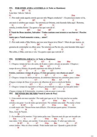 551. POR ONDE ANDA A ESTRELA (A Noite se Iluminou)
G D7 G
Laia-laia / lala-ia / lala-ia
G Em
1 - Por onde anda aquela estrela que aos três Magos conduziu? / Eu precisava tanto vê-la,
C D7 G C
em meio à sombra que surgiu / Se retornou ao Oriente, está fazendo falta aqui / Retorna,
G C D7 G
estrela, à minha frente / Eu quero a luz que vem de ti!
G D7 Am D7 C G
É Natal do Deus menino, Salvador / Todos cantam com ternura o seu louvor / Preciso
D7 G
tanto que o Natal aumente o meu... amor!
G Em
2 - Por onde anda a Mãe Maria, que nos seus braços teve Deus? / Mais do que nunca, eu
C D7 G C
gostaria de contemplar os olhos seus / Se retornou ao Pai do céu, está fazendo falta aqui /
G C D7 G
Me cobre, ó Mãe, com teu o véu / Eu quero a paz que vem de ti!
552. TEMPO DA GRAÇA (A Noite se Iluminou)
C G7 C G7 C Am Dm
1 - Chegou o tempo de luz e de canto, de fé para o santo e de paz ao pecador / Chegou o
G7 Dm G7 C
tempo da nova Aliança, da grande esperança nas obras do Senhor.
G7 F C Am G7 C
Irmãos, cantemos o tempo de graça, é Cristo que passa e nos chama ao amor!
C G7 C G7 C Am Dm
2 - Chegou o tempo de muita promessa, de andarmos depressa nos caminhos para o amor /
G7 Dm G7 C
Chegou o tempo de Deus vir ao povo, de olharmos de novo a estrela de Belém.
C G7 C G7 C Am Dm
3 - Chegou o tempo de erguermos os braços, preenchendo os espaços na luta pelo irmão /
G7 Dm G7 C
Chegou o tempo de fé destemida, vivermos a vida no amor e conversão.
553. MENINOS DO MUNDO Natal (Canto de Paz)
D
1 - Uma estrela em meu caminho / Por onde quer que eu vá / Eu vejo esta luz na minha
Em G A7 F#m Bm G
estrada a me guiar / Luz de todos que procuram / Na verdade uma saída / Pra matar a fome
A7 D D7 G A7 F#m Bm G
e a sede nesta vida / Nessas horas mais difíceis / Ele está pra quem quiser / O menino
A7 D
Deus, Jesus de Nazaré.
D
2 - Eu também já fui menino / Vejo tantos pelas ruas / Querem mais do que um trocado em
Em G A7 F#m Bm G A7
suas mãos / Um abraço, um carinho / Com amor no coração / E saber que todos nós
D D7 G A7 F#m Bm G A7
somos irmãos / Mas só a boa vontade / Pode mudar tudo isso / Quando a gente dividir
D
111
 