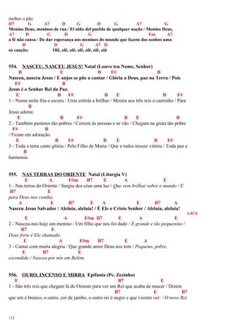 melhor o pão.
D7 G A7 D G D G A7 G
Menino Deus, meninos de rua / El niño del pueblo de qualquer nação / Menino Deus,
A7 D G D G Em A7
a fé não cansa / De dar esperança aos meninos do mundo que fazem dos sonhos uma
D D G A7 D
só canção: Olê, olê, olê, olê, olê, olê, olá
554. NASCEU, NASCEU JESUS! Natal (Louvo teu Nome, Senhor)
B E B F# B
Nasceu, nasceu Jesus / E anjos se põe a cantar / Glória a Deus, paz na Terra / Pois
F# B
Jesus é o Senhor Rei da Paz.
E B F# B E B F#
1 - Numa noite fria e escura / Uma estrela a brilhar / Mostra aos três reis o caminho / Para
B
Jesus adorar.
E B F# B E B
2 - Também pastores tão pobres / Correm às pressas e se vão / Chegam na gruta tão pobre
F# B
/ Ficam em adoração.
E B F# B E B F#
3 - Toda a terra cante glória / Pelo Filho de Maria / Que a todos trouxe vitória / Toda paz e
B
harmonia.
555. NAS TERRAS DO ORIENTE Natal (Liturgia V)
E A F#m B7 E A E
1 - Nas terras do Oriente / Surgiu dos céus uma luz / Que vem brilhar sobre o mundo / E
B7 E
para Deus nos conduz.
A E B7 E A E B7 A
Nasceu Jesus Salvador / Aleluia, aleluia! / É Ele o Cristo Senhor / Aleluia, aleluia!
A-B7-E
E A F#m B7 E A E
2 - Nasceu-nos hoje um menino / Um filho que nos foi dado / É grande e tão pequenino /
B7 E
Deus forte é Ele chamado.
E A F#m B7 E A
3 - Cantai com muita alegria / Que grande amor Deus nos tem / Pequeno, pobre,
E B7 E
escondido / Nasceu por nós em Belém.
556. OURO, INCENSO E MIRRA Epifania (Pe. Zezinho)
E B7 E
1 - São três reis que chegam lá do Oriente para ver um Rei que acaba de nascer / Dizem
B7 E B7
que um é branco, o outro, cor de jambo, o outro rei é negro e que vieram ver: / O novo Rei
112
 