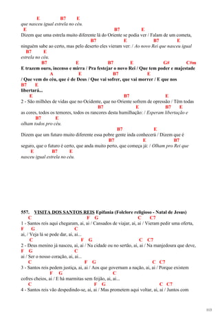E B7 E
que nasceu igual estrela no céu.
E B7 E
Dizem que uma estrela muito diferente lá do Oriente se podia ver / Falam de um cometa,
B7 E B7 E
ninguém sabe ao certo, mas pelo deserto eles vieram ver: / Ao novo Rei que nasceu igual
B7 E
estrela no céu.
B7 E B7 E G# C#m
E trazem ouro, incenso e mirra / Pra festejar o novo Rei / Que tem poder e majestade
A E B7 E
/ Que vem do céu, que é de Deus / Que vai sofrer, que vai morrer / E que nos
B7 E
libertará...
E B7 E
2 - São milhões de vidas que no Ocidente, que no Oriente sofrem de opressão / Têm todas
B7 E B7 E
as cores, todos os temores, todos os rancores desta humilhação: / Esperam libertação e
B7 E
olham todos pro céu.
B7 E
Dizem que um futuro muito diferente essa pobre gente inda conhecerá / Dizem que é
B7 E B7
seguro, que o futuro é certo, que anda muito perto, que começa já: / Olham pro Rei que
E B7 E
nasceu igual estrela no céu.
557. VISITA DOS SANTOS REIS Epifania (Folclore religioso - Natal de Jesus)
C F G C C7
1 - Santos reis aqui chegaram, ai, ai / Cansados de viajar, ai, ai / Vieram pedir uma oferta,
F G C
ai, / Veja lá se pode dar, ai, ai...
C F G C C7
2 - Deus menino já nasceu, ai, ai / Na cidade ou no sertão, ai, ai / Na manjedoura que deve,
F G C
ai / Ser o nosso coração, ai, ai...
C F G C C7
3 - Santos reis pedem justiça, ai, ai / Aos que governam a nação, ai, ai / Porque existem
F G C
cofres cheios, ai / E há marmitas sem feijão, ai, ai...
C F G C C7
4 - Santos reis vão despedindo-se, ai, ai / Mas prometem aqui voltar, ai, ai / Juntos com
113
 