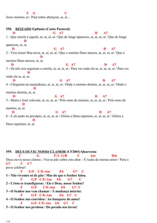 F G C
Jesus menino, ai / Para todos abençoar, ai, ai...
558. REIZADO Epifania (Canto Pastoral)
D G A7 D A7
1 - Que estrela é aquela, ai, ai, ai, ai / Que de longe apareceu, ai, ai, ai, ai / Que de longe
D
apareceu, ai, ai.
D G A7 D A7
2 - Veio trazer Boa-nova, ai, ai, ai, ai / Que o menino Deus nasceu, ai, ai, ai, ai / Que o
D
menino Deus nasceu, ai, ai.
D G A7 D A7
3 - Os três reis seguiram a estrela, ai, ai, ai, ai / Para ver onde ela ia, ai, ai, ai, ai / Para ver
D
onde ela ia, ai, ai.
D G A7 D A7
4 - Chegaram na manjedoura, ai, ai, ai, ai / Onde o menino dormia, ai, ai, ai, ai / Onde o
D
menino dormia, ai, ai.
D G A7 D A7
5 - Maria e José velavam, ai, ai, ai, ai / Pelo sono do menino, ai, ai, ai, ai / Pelo sono do
D
menino, ai, ai.
D G A7 D A7
6 - E ali junto ao presépio, ai, ai, ai, ai / Glória a Deus repetiam, ai, ai, ai, ai / Glória a
D
Deus repetiam, ai, ai.
559. DEUS OUVIU NOSSO CLAMOR (CF2001) Quaresma
C G F/A G/B C Am Dm
Deus ouviu nosso clamor, / Fez-se pão sobre este altar: / É razão de imenso amor / Para o
G7 C C7
povo celebrar!
F G/F C/E-Am Eb G7 C
1 - Não vivemos só de pão / Mas do que o Senhor falou.
F G/F C/E-Am Eb G7 C
2 - Cristo se transfigurou: / Ele é Deus, nosso Senhor!
F G/F C/E-Am Eb G7 C
3 - O Senhor nos vem chamar / À mudança interior.
F G/F C/E-Am Eb G7 C
4 - O Senhor nos convidou / Ao banquete do amor!
F G/F C/E-Am Eb G7 C
5 - O Senhor nos perdoou / Do pecado nos lavou!
114
 