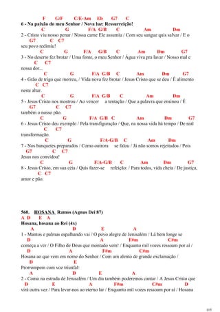 F G/F C/E-Am Eb G7 C
6 - Na paixão do meu Senhor / Nova luz: Ressurreição!
C G F/A G/B C Am Dm
2 - Cristo viu nosso penar / Nossa carne Ele assumiu / Com seu sangue quis salvar / E o
G7 C C7
seu povo redimiu!
C G F/A G/B C Am Dm G7
3 - No deserto fez brotar / Uma fonte, o meu Senhor / Água viva pra lavar / Nosso mal e
C C7
nossa dor...
C G F/A G/B C Am Dm G7
4 - Grão de trigo que morreu, / Vida nova fez brotar / Jesus Cristo que se deu / É alimento
C C7
neste altar.
C G F/A G/B C Am Dm
5 - Jesus Cristo nos mostrou / Ao vencer a tentação / Que a palavra que ensinou / É
G7 C C7
também o nosso pão.
C G F/A G/B C Am Dm G7
6 - Jesus Cristo deu exemplo / Pela transfiguração / Que, na nossa vida há tempo / De real
C C7
transformação.
C G F/A-G/B C Am Dm
7 - Nos banquetes preparados / Como outrora se falou / Já não somos rejeitados / Pois
G7 C C7
Jesus nos convidou!
C G F/A-G/B C Am Dm G7
8 - Jesus Cristo, em sua ceia / Quis fazer-se refeição: / Para todos, vida cheia / De justiça,
C C7
amor e pão.
560. HOSANA Ramos (Agnus Dei 87)
A D E A
Hosana, hosana ao Rei (4x)
A D E A
1 - Mantos e palmas espalhando vai / O povo alegre de Jerusalém / Lá bem longe se
D A F#m C#m
começa a ver / O Filho de Deus que montado vem! / Enquanto mil vozes ressoam por aí /
D A F#m C#m
Hosana ao que vem em nome do Senhor / Com um alento de grande exclamação /
D E
Prorrompem com voz triunfal:
A D E A
2 - Como na estrada de Jerusalém / Um dia também poderemos cantar / A Jesus Cristo que
D E A F#m C#m D
virá outra vez / Para levar-nos ao eterno lar / Enquanto mil vozes ressoam por aí / Hosana
115
 