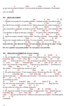 A F#m C#m D
ao que vem em nome do Senhor / Com um alento de grande exclamação / Prorrompem
E
com voz triunfal:
561. ROSA DE SARON
C Em F Fm C G7
1 - Olhando esse mundo Ele viu grande multidão / Andando sozinha, sem nada na mão /
C Em F Fm C G7
Sua vida foi rosa vermelha, cravada na Cruz / Quem passou por Ele, sentiu compaixão / A
F G7 C Am Dm G C C7
rosa, murchando e sangrando, esvaindo-se em dor / Perdendo a cor, sem respiração / Mas
F G7 C Am Dm G7 C A7
o seu perfume se apega na mão que a esmagou / E a quem a feriu, concedeu perdão.
D F#m G Gm D A7
2 - Agora seu sangue vertendo, caído no chão / Três dias morrendo, houve solidão / No
D F#m G Gm D D7
terceiro dia o mundo encheu-se de flores / E a rosa vermelha de novo brotou.
G A7 D Bm Em A7 D D7 G
Jesus, lírio dos vales, Rosa de Saron / Até seus espinhos são marcas de amor / E hoje
A7 D Bm Em A D
Ele vive a plantar um grande jardim / Se você quiser, será uma flor.
562. ORAÇÃO SACERDOTAL (Graças, Senhor)
A E7 F#m B7 E F# B7 E
1 - Pai, eis chegada a hora, / Glorifica agora / O teu Filho no amor! / Pai, terminei tua
C#m-F#m Bm C#7 F#m Bm E7 A-F#m B7 E7
obra: / Tudo eu devolvo a ti. / Sim, só busquei a tua glória, / Teu nome revelei aos
A A7 D G#7 C#m-F#7 Bm E7 Em7 A7 D D° A
meus. Pai, eu lhes dei a Vida eterna: / Vida que és tu, único Deus! / Tua Palavra eu
F#m Bm E7 A E
lhes ensinei / E eles creram que sou teu e és meu!
A E7 F#m B7 E F# B7
2 - Pai, pelos meus te peço: / É meu sangue o preço / Do amor que lhes dei. / Pai, pelo
E C#m-F#m Bm C#7 F#m Bm E7 A-F#m
mundo eu não rogo, / Mas pelos que nele estão. / Eles são teus, os que me deste: / Eu
B7 E7 A A7
os santifiquei no amor.
D G#7 C#m-F#7 Bm E7 Em7-A7 D D°
Pai, não estou mais neste mundo, / Volto para ti, de onde saí. / Rogo por eles,
A F#m Bm7 E7 A A7
pra que sejam um, como nós, e tenham minha paz!
A E7 F#m B7 E F#7-Bm E
3 - Pai, façam tua vontade / Vivam a unidade, / E alegria terão! / Pai, também rogo por
C#m-F#m Bm C#7 F#m Bm E7 A-F#m B7
todos / Que por eles hão de crer. / Onde eu estou, quero que estejam, / Pra minha glória
E7 A A7
contemplar.
116
 