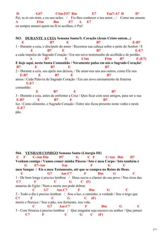 D G#7 C#m-F#7 Bm E7 Em7-A7 D D°
Pai, tu és em mim, e eu sou neles: / Fiz-lhes conhecer o teu amor... / Como me amaste
A F#m Bm E7 A E7
eu sempre amarei quem na fé te acolheu, ó Pai!
563. DURANTE A CEIA Semana Santa/S. Coração (Jesus Cristo ontem...)
E B7 E B7 E-B7
1 - Durante a ceia, o discípulo do amor / Recostou sua cabeça sobre o peito do Senhor / E
E B7 E B7 E-E7
a cada impulso do Sagrado Coração / Era um novo testemunho de acolhida e de perdão.
A B7 E C#m F#m B7 E (E7)
E hoje aqui, nesta Santa Comunhão / Novamente pulsa em nós o Sagrado Coração!
B7 E B7 E B7
2 - Durante a ceia, seu apelo nos deixou, / De amar-nos uns aos outros, como Ele nos
E-B7 E B7 E B7
amou / Cada Palavra do Sagrado Coração / Era um novo ensinamento de fraterna
E-E7
comunhão.
E B7 E B7
3 - Durante a ceia, antes de enfrentar a Cruz / Quis ficar com seus amigos, para ser a sua
E-B7 E B7 E B7
luz / Como alimento, o Sagrado Coração / Entre nós ficou presente neste vinho e neste
E-E7
pão.
564. VENHAM COMIGO Semana Santa (Liturgia III)
C F C-Am Dm D7 G C F C-Am Dm D7
Venham comigo / Vamos comer minha Páscoa / Isto é meu Corpo / Isto também é
G E7-Am Em F G C
meu Sangue / Eis o meu Testamento, até que se cumpra no Reino de Deus.
C G7 Am C7 F Dm G C
1 - De bem longe é preciso lembrar / Deus ouviu o clamor do seu povo / Nos tirou das
C7 F C G C (F)
amarras do Egito / Nem a morte nos pode dobrar.
C G7 Am C7 F Dm G C
2 - Todo o dia é preciso lembrar / Sou a luz, o caminho, a verdade / Sou o trigo que
C7 F C G C (F)
morre e floresce / Sou o pão, sou fermento, sou vida.
C G7 Am C7 F Dm G C
3 - Com firmeza é preciso lembrar / Que ninguém seja escravo ou senhor / Que jamais
C7 F C G C (F)
117
 