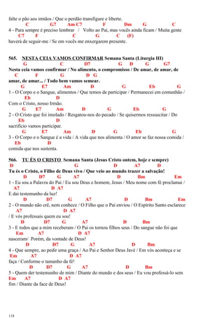falte o pão aos irmãos / Que o perdão transfigure e liberte.
C G7 Am C7 F Dm G C
4 - Para sempre é preciso lembrar / Volto ao Pai, mas vocês ainda ficam / Muita gente
C7 F C G C (F)
haverá de seguir-me / Se em vocês me enxergarem presente.
565. NESTA CEIA VAMOS CONFIRMAR Semana Santa (Liturgia III)
G C D7 G D G G7
Nesta ceia vamos confirmar / No alimento, o compromisso / De amar, de amar, de
C F G D G
amar, de amar... / Todo bem vamos semear.
G E7 Am D G Eb G
1 - O Corpo e o Sangue, alimentos / Que temos de participar / Permanecei em comunhão /
Eb D
Com o Cristo, nosso Irmão.
G E7 Am D G Eb G
2 - O Cristo que foi imolado / Resgatou-nos do pecado / Se quisermos ressuscitar / Do
Eb D
sacrifício vamos participar.
G E7 Am D G Eb G
3 - O Corpo e o Sangue é a vida / A vida que nos alimenta / O amor se faz nossa comida /
Eb D
comida que nos sustenta.
566. TU ÉS O CRISTO Semana Santa (Jesus Cristo ontem, hoje e sempre)
D G D A7 D
Tu és o Cristo, o Filho de Deus vivo / Que veio ao mundo trazer a salvação!
D D7 G A7 D Bm Em
1 - Eu sou a Palavra do Pai / Eu sou Deus e homem, Jesus / Meu nome com fé proclamai /
A7 D A7
E dai testemunho da luz!
D D7 G A7 D Bm Em
2 - O mundo não crê, nem conhece / O Filho que o Pai enviou / O Espírito Santo esclarece
A7 D A7
/ E vós professais quem eu sou!
D D7 G A7 D Bm
3 - E todos que a mim receberam / O Pai os tornou filhos seus / Do sangue não foi que
Em A7 D A7
nasceram/ Porém, da vontade de Deus!
D D7 G A7 D Bm
4 - Que sempre, ao pedir uma graça / Ao Pai e Senhor Deus Javé / Em vós aconteça e se
Em A7 D A7
faça / Conforme o tamanho da fé!
D D7 G A7 D Bm
5 - Quem der testemunho de mim / Diante do mundo e dos seus / Eu vou professá-lo sem
Em A7 D A7
fim / Diante da face de Deus!
118
 