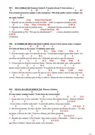 567. TEU CORAÇÃO Semana Santa/S. Coração (Jesus Cristo ontem...)
E A B7 E A B7
Teu coração procurou amigos e não encontrou / Mas hoje podes contar comigo: eis-
E
me aqui, Senhor!
E C#m F#m-C#m-F#m B7 E-B7-E
1 - Quando em teu caminho tu caíste ao chão, todos se negaram estender a mão.
E C#m F#m- C#m-F#m B7 E-B7-E
2 - Quando em tua sede tu pediste amor, ofertaram fel para aumentar a dor.
E C#m F#m-C#m-F#m B7
3 - Perguntando ao Pai: “Por que me abandonaste?”, o nosso abandono também
E-B7-E
reclamaste.
568. O VERBO DE DEUS SE FEZ CARNE (Jesus Cristo ontem, hoje e sempre)
A E D E A
O Verbo de Deus se fez carne / E habitou entre nós!
A E A D A F#m C#m F#m E
1 - Sou no mundo o pão vivo descido do céu / Viverá para sempre quem dele comer / Eu
A E A D A E A
sou Deus escondido por trás deste véu / Alimento que salva e que faz renascer.
A E A D A F#m C#m F#m E
2 - Vossos pais no deserto comeram maná: / Saciou, mas não pôde suas vidas guardar /
A E A D A E A
Quem comer minha ceia jamais morrerá / E na glória do Pai há de ter um lugar.
A E A D A F#m C#m F#m
3 - Como o Pai me enviou e é por Ele que eu vivo / Quem comer o meu Corpo, por mim
E A E A D A E A
viverá / Nesta nova aliança que eu faço e cultivo / Quem de mim se alimenta, ressuscitará.
569. FESTA DA RESSURREIÇÃO Páscoa (Aleluia)
C G C
Ó vem cantar comigo irmão / Nesta festa da ressurreição!
F C G C G C G-C
1 - Jesus está vivo, é rei e vencedor / O céu e a terra, lhe cantam louvor / Aleluia! Aleluia!
F C G C G C-G-C
/ A tua vitória, ó morte onde está? / A sorte dos pobres, Jesus quis mudar...
F C G C G C-G-C F
2 - Da terra do pranto, do mal e da dor / Jesus abre as portas, pro Reino do amor... / É o dia
C G C G C-G-C
da graça, a Páscoa da vida / Venceu a aliança, por Deus garantida...
F C C G C-G-C-F
3 - Bendito pra sempre, o Pai Criador / Que mata a morte, é libertador... / Feliz é o povo,
C G C G C-G-C
que Deus é Senhor / Quem luta unido, será vencedor...
119
 