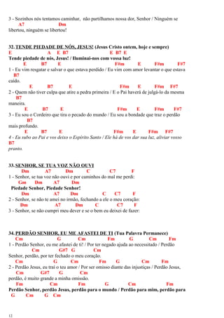 3 - Sozinhos nós tentamos caminhar, não partilhamos nossa dor, Senhor / Ninguém se
A7 Dm
libertou, ninguém se libertou!
32.TENDE PIEDADE DE NÓS, JESUS! (Jesus Cristo ontem, hoje e sempre)
E A E B7 E B7 E
Tende piedade de nós, Jesus! / Iluminai-nos com vossa luz!
E B7 E F#m E F#m F#7
1 - Eu vim resgatar e salvar o que estava perdido / Eu vim com amor levantar o que estava
B7
caído.
E B7 E F#m E F#m F#7
2 - Quem não tiver culpa que atire a pedra primeira / E o Pai haverá de julgá-lo da mesma
B7
maneira.
E B7 E F#m E F#m F#7
3 - Eu sou o Cordeiro que tira o pecado do mundo / Eu sou a bondade que traz o perdão
B7
mais profundo.
E B7 E F#m E F#m F#7
4 - Eu subo ao Pai e vos deixo o Espírito Santo / Ele há de vos dar sua luz, aliviar vosso
B7
pranto.
33.SENHOR, SE TUA VOZ NÃO OUVI
Dm A7 Dm C C7 F
1 - Senhor, se tua voz não ouvi e por caminhos do mal me perdi:
Gm Dm A7 Dm
Piedade Senhor, Piedade Senhor!
Dm A7 Dm C C7 F
2 - Senhor, se não te amei no irmão, fechando a ele o meu coração:
Dm A7 Dm C C7 F
3 - Senhor, se não cumpri meu dever e se o bem eu deixei de fazer:
34.PERDÃO SENHOR, EU ME AFASTEI DE TI (Tua Palavra Permanece)
Cm G Cm Fm G Cm Fm
1 - Perdão Senhor, eu me afastei de ti! / Por ter negado ajuda ao necessitado / Perdão
Cm G#7 G Cm
Senhor, perdão, por ter fechado o meu coração.
Cm G Cm Fm G Cm Fm
2 - Perdão Jesus, eu traí o teu amor / Por ser omisso diante das injustiças / Perdão Jesus,
Cm G#7 G Cm
perdão, é muito grande a minha omissão.
Fm Cm Fm G Cm Fm
Perdão Senhor, perdão Jesus, perdão para o mundo / Perdão para mim, perdão para
G Cm G Cm
12
 