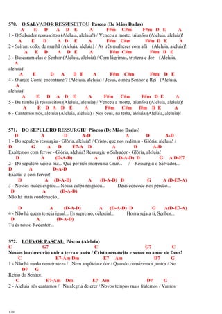 570. O SALVADOR RESSUSCITOU Páscoa (De Mãos Dadas)
A E D A D E A F#m C#m F#m D E A
1 - O Salvador ressuscitou (Aleluia, aleluia!) / Venceu a morte, triunfou (Aleluia, aleluia)!
A E D A D E A F#m C#m F#m D E A
2 - Saíram cedo, de manhã (Aleluia, aleluia) / As três mulheres com afã (Aleluia, aleluia)!
A E D A D E A F#m C#m F#m D E
3 - Buscaram elas o Senhor (Aleluia, aleluia) / Com lágrimas, tristeza e dor (Aleluia,
A
aleluia)!
A E D A D E A F#m C#m F#m D E
4 - O anjo: Como encontrarei? (Aleluia, aleluia) / Jesus, o meu Senhor e Rei (Aleluia,
A
aleluia)!
A E D A D E A F#m C#m F#m D E A
5 - Da tumba já ressuscitou (Aleluia, aleluia) / Venceu a morte, triunfou (Aleluia, aleluia)!
A E D A D E A F#m C#m f#m D E A
6 - Cantemos nós, aleluia (Aleluia, aleluia) / Nos céus, na terra, aleluia (Aleluia, aleluia)!
571. DO SEPULCRO RESSURGIU Páscoa (De Mãos Dadas)
D A D A-D A D A-D
1 - Do sepulcro ressurgiu - Glória, aleluia! / Cristo, que nos redimiu - Glória, aleluia! /
D G A D E7-A D A D A-D
Exaltemos com fervor - Glória, aleluia! Ressurgiu o Salvador - Glória, aleluia!
D A (D-A-D) A (D-A-D) D G A D-E7
2 - Do sepulcro veio a luz... Que por nós morreu na Cruz... / Ressurgiu o Salvador...
D A D-A-D
Exaltai-o com fervor!
D A (D-A-D) A (D-A-D) D G A (D-E7-A)
3 - Nossos males expiou... Nossa culpa resgatou... Deus concede-nos perdão...
D A (D-A-D)
Não há mais condenação...
D A (D-A-D) A (D-A-D) D G A(D-E7-A)
4 - Não há quem te seja igual... És supremo, celestial... Honra seja a ti, Senhor...
D A (D-A-D)
Tu és nosso Redentor...
572. LOUVOR PASCAL Páscoa (Aleluia)
C G7 C G7 C
Nossos louvores vão unir a terra e o céu / Cristo ressuscita e vence no amor de Deus!
C E7-Am Dm E7 Am D7 G
1 - Não há medo nem tristeza / Nem angústia e dor / Quando convivemos juntos / No
D7 G
Reino do Senhor.
C E7-Am Dm E7 Am D7 G
2 - Aleluia nós cantamos / Na alegria de crer / Novos tempos mais fraternos / Vamos
120
 