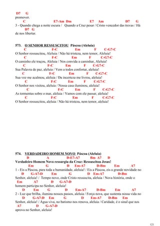 D7 G
promover.
C E7-Am Dm E7 Am D7 G
3 - Quando chega a noite escura / Quando a Cruz pesar / Cristo vencedor das trevas / Há
D7 G
de nos libertar.
573. O SENHOR RESSUSCITOU Páscoa (Aleluia)
C F-C Em F C-G7-C
O Senhor ressuscitou, Aleluia / Não há tristeza, nem temor, Aleluia!
C F-C Em F C-G7-C
O caminho ele traçou, Aleluia / Nos convida a caminhar, Aleluia!
C F-C Em F C-G7-C
Sua Palavra de paz, aleluia / Vem a todos confortar, aleluia!
C F-C Em F C-G7-C
Sua voz me acalmou, aleluia / Da incerteza me livrou, aleluia!
C F-C Em F C-G7-C
O Senhor nos visitou, aleluia / Nossa casa iluminou, aleluia!
C F-C Em F C-G7-C
As tormentas sobre o mar, aleluia / Vamos com ele passar, aleluia!
C F-C Em F C-G7-C
O Senhor ressuscitou, aleluia / Não há tristeza, nem temor, aleluia!
574. VERDADEIRO HOMEM NOVO Páscoa (Aleluia)
D A D-E7-A7 Bm A7 D
Verdadeiro Homem Novo ressurgiu da Cruz: Ressuscitou Jesus!
Em G D Em-A7 D-Bm Em A7
1 - Eis a Páscoa, para toda a humanidade, aleluia! / Eis a Páscoa, eis a grande novidade no
D G-A7-D Em G D Em-A7 D-Bm
Senhor, aleluia! / Tempo novo, onde Cristo ressuscita, aleluia / Nova história, onde o
Em A7 D G-A7-D
homem participa no Senhor, aleluia!
D Em G D Em-A7 D-Bm Em A7
2 - Luz que brilha, ilumina nossos passos, aleluia / Força nova, que sustenta nossa vida no
D G-A7-D Em G D Em-A7 D-Bm Em
Senhor, aleluia! / Água viva, no batismo nos renova, aleluia / Caridade, é o sinal que nos
A7 D G-A7-D
aprova no Senhor, aleluia!
121
 