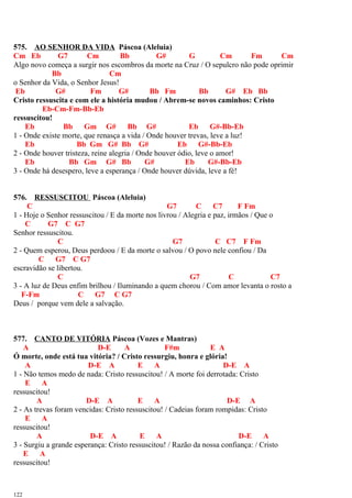 575. AO SENHOR DA VIDA Páscoa (Aleluia)
Cm Eb G7 Cm Bb G# G Cm Fm Cm
Algo novo começa a surgir nos escombros da morte na Cruz / O sepulcro não pode oprimir
Bb Cm
o Senhor da Vida, o Senhor Jesus!
Eb G# Fm G# Bb Fm Bb G# Eb Bb
Cristo ressuscita e com ele a história mudou / Abrem-se novos caminhos: Cristo
Eb-Cm-Fm-Bb-Eb
ressuscitou!
Eb Bb Gm G# Bb G# Eb G#-Bb-Eb
1 - Onde existe morte, que renasça a vida / Onde houver trevas, leve a luz!
Eb Bb Gm G# Bb G# Eb G#-Bb-Eb
2 - Onde houver tristeza, reine alegria / Onde houver ódio, leve o amor!
Eb Bb Gm G# Bb G# Eb G#-Bb-Eb
3 - Onde há desespero, leve a esperança / Onde houver dúvida, leve a fé!
576. RESSUSCITOU Páscoa (Aleluia)
C G7 C C7 F Fm
1 - Hoje o Senhor ressuscitou / E da morte nos livrou / Alegria e paz, irmãos / Que o
C G7 C G7
Senhor ressuscitou.
C G7 C C7 F Fm
2 - Quem esperou, Deus perdoou / E da morte o salvou / O povo nele confiou / Da
C G7 C G7
escravidão se libertou.
C G7 C C7
3 - A luz de Deus enfim brilhou / Iluminando a quem chorou / Com amor levanta o rosto a
F-Fm C G7 C G7
Deus / porque vem dele a salvação.
577. CANTO DE VITÓRIA Páscoa (Vozes e Mantras)
A D-E A F#m E A
Ó morte, onde está tua vitória? / Cristo ressurgiu, honra e glória!
A D-E A E A D-E A
1 - Não temos medo de nada: Cristo ressuscitou! / A morte foi derrotada: Cristo
E A
ressuscitou!
A D-E A E A D-E A
2 - As trevas foram vencidas: Cristo ressuscitou! / Cadeias foram rompidas: Cristo
E A
ressuscitou!
A D-E A E A D-E A
3 - Surgiu a grande esperança: Cristo ressuscitou! / Razão da nossa confiança: / Cristo
E A
ressuscitou!
122
 